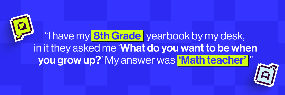 "I have my 8th Grade yearbook by my desk, in it they asked me 'What do you want to be when you grow up?' My answer was 'Math teacher'"